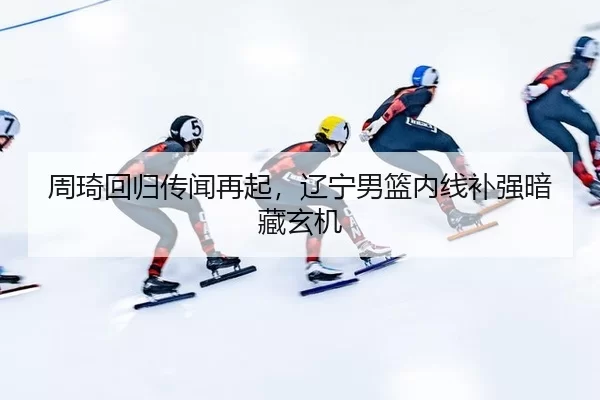 周琦回归传闻再起，辽宁男篮内线补强暗藏玄机