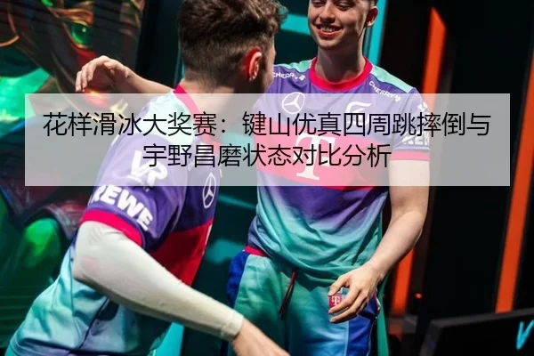 花样滑冰大奖赛：键山优真四周跳摔倒与宇野昌磨状态对比分析