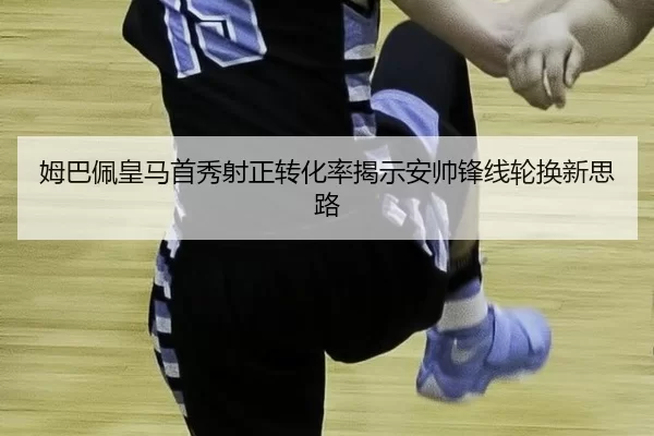 姆巴佩皇马首秀射正转化率揭示安帅锋线轮换新思路