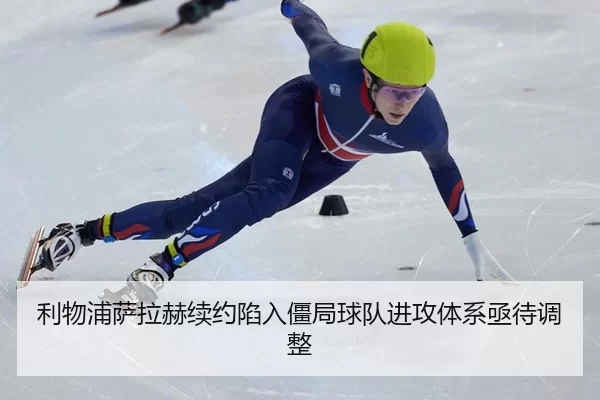 利物浦萨拉赫续约陷入僵局球队进攻体系亟待调整