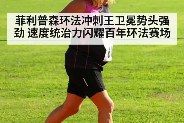 菲利普森环法冲刺王卫冕势头强劲 速度统治力闪耀百年环法赛场