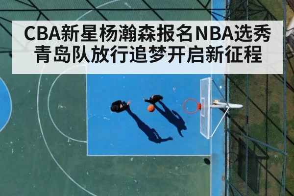 CBA新星杨瀚森报名NBA选秀青岛队放行追梦开启新征程