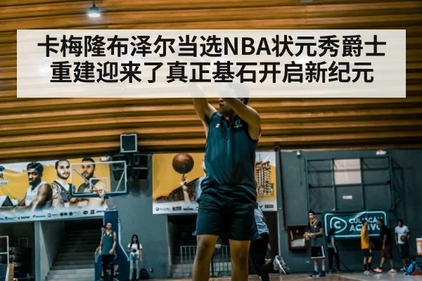 卡梅隆布泽尔当选NBA状元秀爵士重建迎来了真正基石开启新纪元