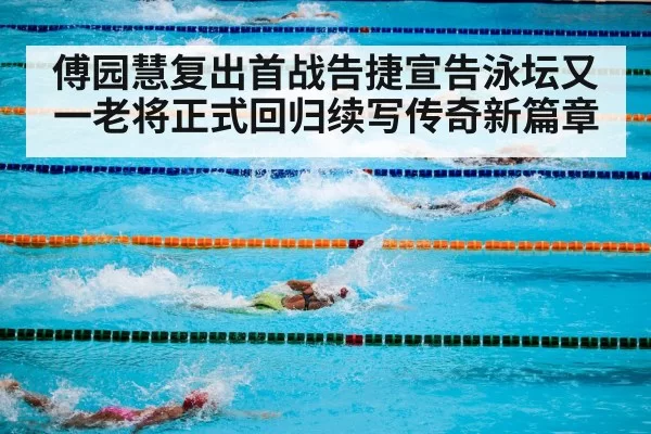 傅园慧复出首战告捷宣告泳坛又一老将正式回归续写传奇新篇章