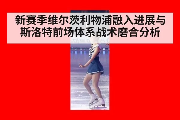 新赛季维尔茨利物浦融入进展与斯洛特前场体系战术磨合分析