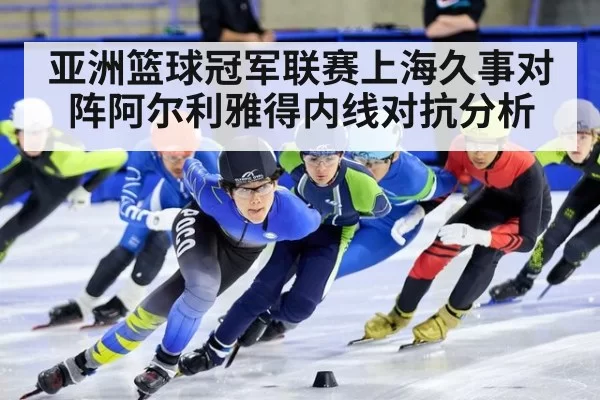 亚洲篮球冠军联赛上海久事对阵阿尔利雅得内线对抗分析